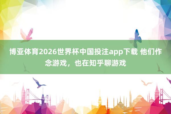 博亚体育2026世界杯中国投注app下载 他们作念游戏,也在知乎聊游戏