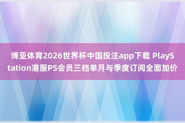 博亚体育2026世界杯中国投注app下载 PlayStation港服PS会员三档单月与季度订阅全面加价