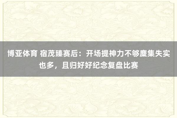 博亚体育 宿茂臻赛后:开场提神力不够麇集失实也多,且归好好纪念复盘比赛