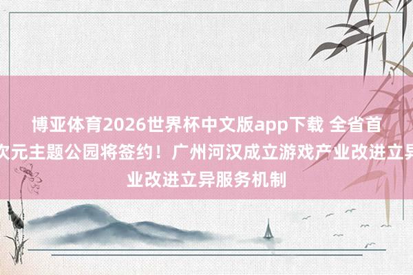 博亚体育2026世界杯中文版app下载 全省首个游戏二次元主题公园将签约!广州河汉成立游戏产业改进立异服务机制