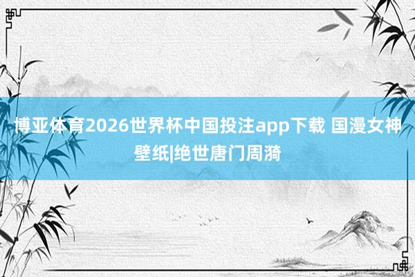 博亚体育2026世界杯中国投注app下载 国漫女神壁纸|绝世唐门周漪