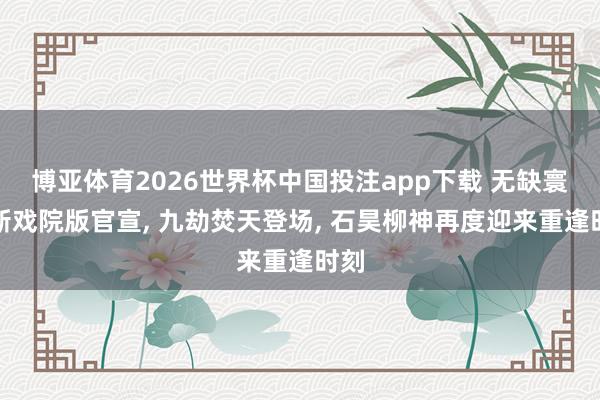 博亚体育2026世界杯中国投注app下载 无缺寰球新戏院版官宣, 九劫焚天登场, 石昊柳神再度迎来重逢时刻