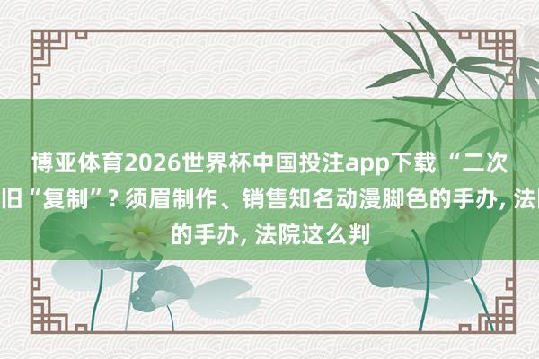 博亚体育2026世界杯中国投注app下载 “二次创作”照旧“复制”? 须眉制作、销售知名动漫脚色的手办, 法院这么判