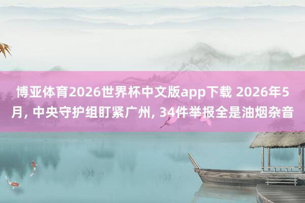 博亚体育2026世界杯中文版app下载 2026年5月, 中央守护组盯紧广州, 34件举报全是油烟杂音