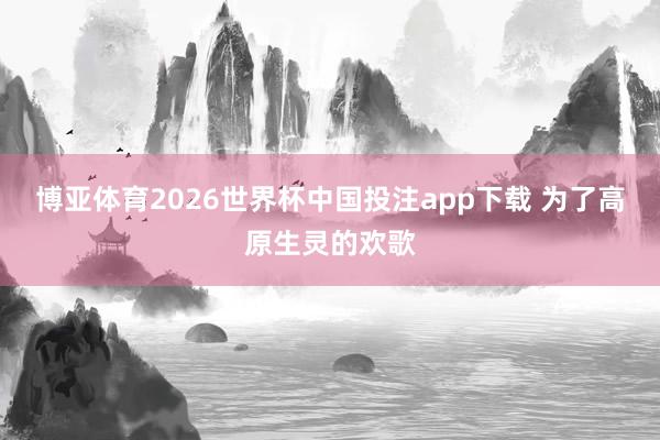 博亚体育2026世界杯中国投注app下载 为了高原生灵的欢歌