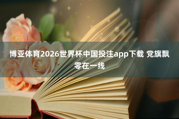 博亚体育2026世界杯中国投注app下载 党旗飘零在一线