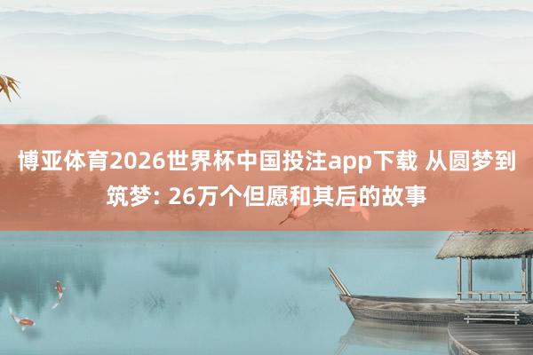 博亚体育2026世界杯中国投注app下载 从圆梦到筑梦: 26万个但愿和其后的故事