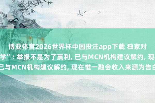 博亚体育2026世界杯中国投注app下载 独家对话学术打假博主“耿同学”: 举报不是为了赢利, 已与MCN机构建议解约, 现在惟一融会收入来源为告白