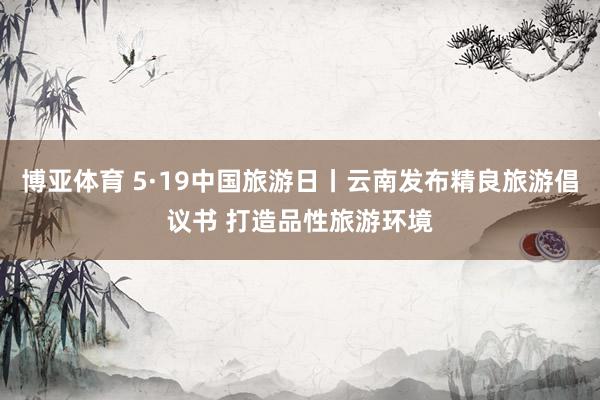 博亚体育 5·19中国旅游日丨云南发布精良旅游倡议书 打造品性旅游环境