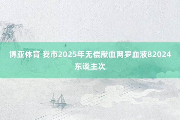 博亚体育 我市2025年无偿献血网罗血液82024东谈主次