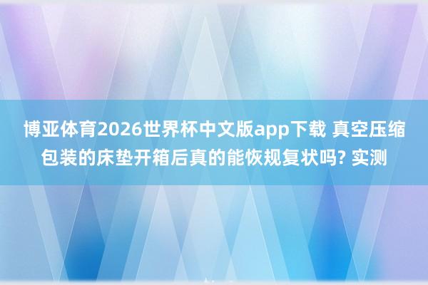 博亚体育2026世界杯中文版app下载 真空压缩包装的床垫开箱后真的能恢规复状吗? 实测