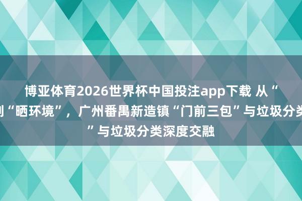 博亚体育2026世界杯中国投注app下载 从“怕查验”到“晒环境”,广州番禺新造镇“门前三包”与垃圾分类深度交融