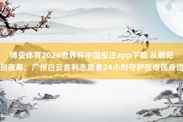 博亚体育2026世界杯中国投注app下载 从朝阳到夜幕，广州白云吉利志愿者24小时守护在市民身边