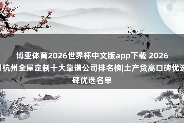 博亚体育2026世界杯中文版app下载 2026年5月杭州全屋定制十大靠谱公司排名榜|土产货高口碑优选名单