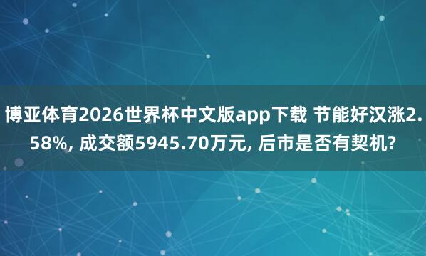 博亚体育2026世界杯中文版app下载 节能好汉涨2.58%， 成交额5945.70万元， 后市是否有契机?