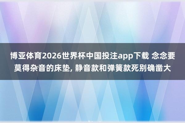 博亚体育2026世界杯中国投注app下载 念念要莫得杂音的床垫， 静音款和弹簧款死别确凿大