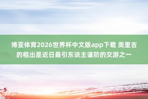 博亚体育2026世界杯中文版app下载 奥里吉的租出是近日最引东谈主谨防的交游之一