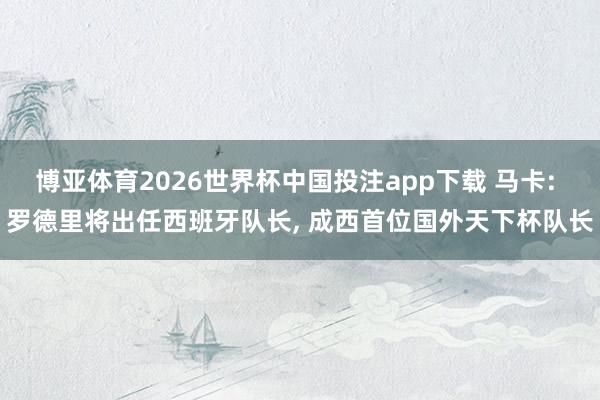 博亚体育2026世界杯中国投注app下载 马卡: 罗德里将出任西班牙队长, 成西首位国外天下杯队长