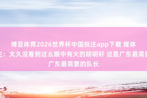 博亚体育2026世界杯中国投注app下载 媒体东说念主：太久没看到这么眼中有火的胡明轩 这是广东最需要的队长
