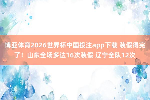 博亚体育2026世界杯中国投注app下载 装假得完了！山东全场多达16次装假 辽宁全队12次