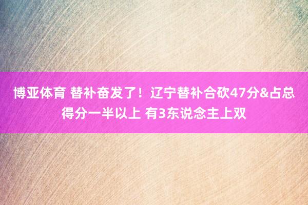博亚体育 替补奋发了！辽宁替补合砍47分&占总得分一半以上 有3东说念主上双