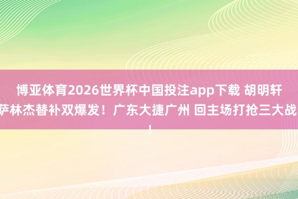 博亚体育2026世界杯中国投注app下载 胡明轩萨林杰替补双爆发！广东大捷广州 回主场打抢三大战！