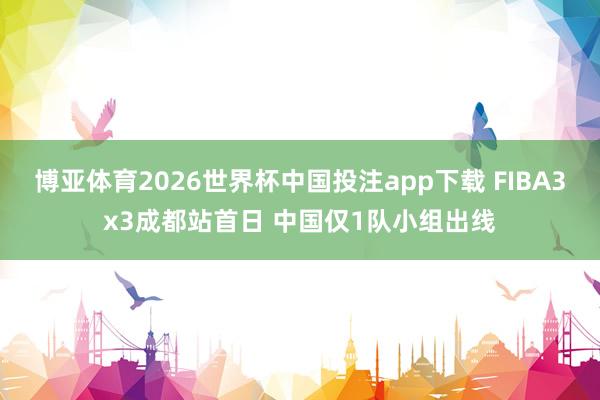 博亚体育2026世界杯中国投注app下载 FIBA3x3成都站首日 中国仅1队小组出线