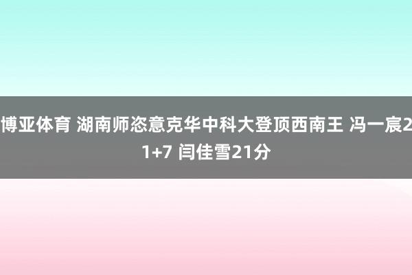 博亚体育 湖南师恣意克华中科大登顶西南王 冯一宸21+7 闫佳雪21分