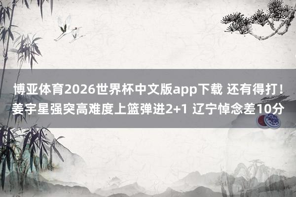 博亚体育2026世界杯中文版app下载 还有得打！姜宇星强突高难度上篮弹进2+1 辽宁悼念差10分