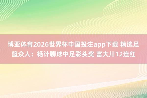 博亚体育2026世界杯中国投注app下载 精选足篮众人:杨计聊球中足彩头奖 富大川12连红