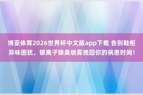 博亚体育2026世界杯中文版app下载 告别鞋柜异味困扰,银离子除臭喷雾挽回你的祸患时间!