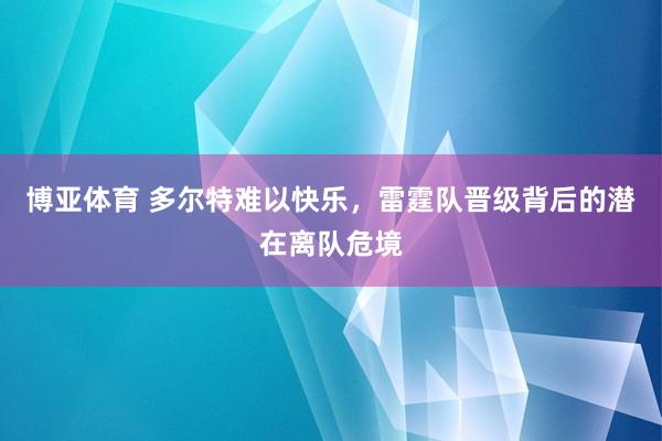 博亚体育 多尔特难以快乐,雷霆队晋级背后的潜在离队危境