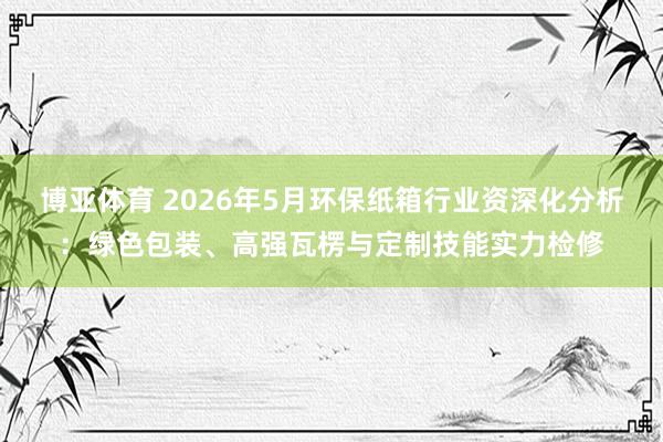 博亚体育 2026年5月环保纸箱行业资深化分析:绿色包装、高强瓦楞与定制技能实力检修
