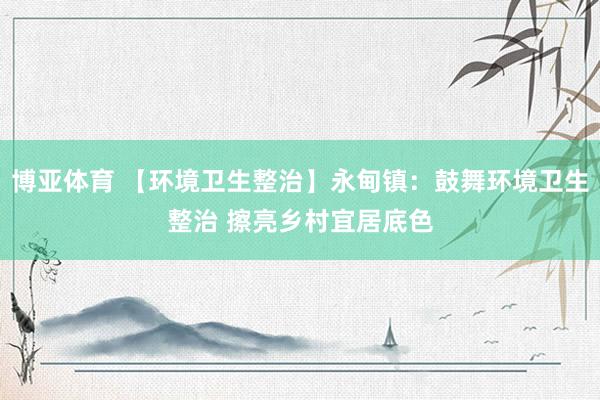 博亚体育 【环境卫生整治】永甸镇:鼓舞环境卫生整治 擦亮乡村宜居底色