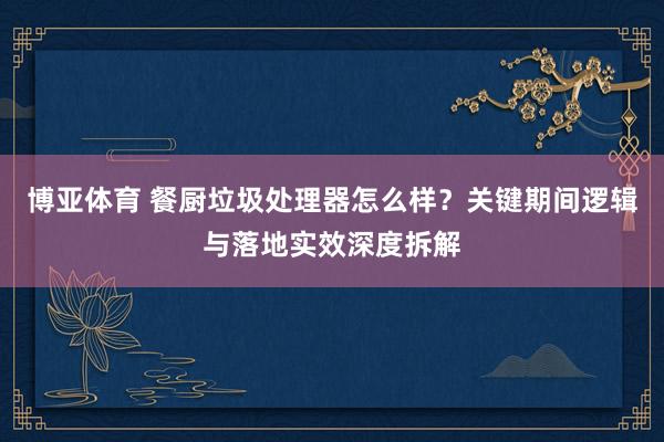 博亚体育 餐厨垃圾处理器怎么样?关键期间逻辑与落地实效深度拆解