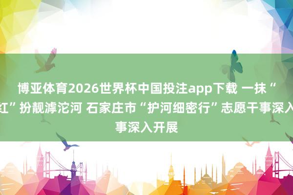 博亚体育2026世界杯中国投注app下载 一抹“志愿红”扮靓滹沱河 石家庄市“护河细密行”志愿干事深入开展