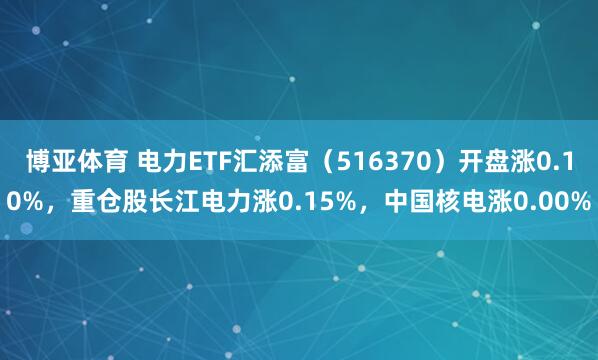 博亚体育 电力ETF汇添富(516370)开盘涨0.10%,重仓股长江电力涨0.15%,中国核电涨0.00%