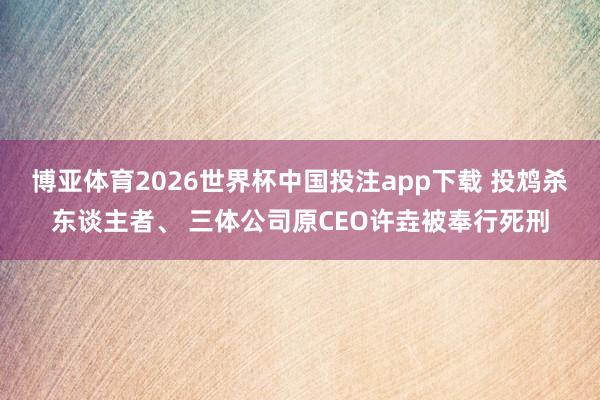 博亚体育2026世界杯中国投注app下载 投鸩杀东谈主者、 三体公司原CEO许垚被奉行死刑