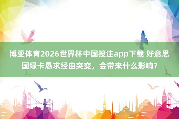 博亚体育2026世界杯中国投注app下载 好意思国绿卡恳求经由突变,会带来什么影响?