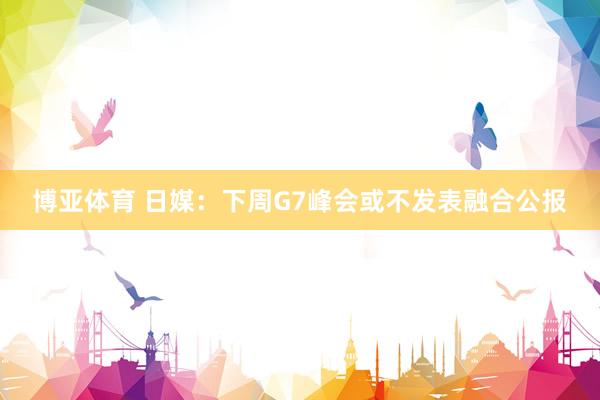 博亚体育 日媒：下周G7峰会或不发表融合公报