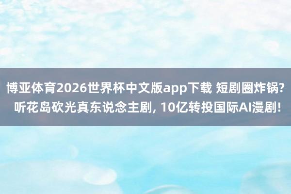 博亚体育2026世界杯中文版app下载 短剧圈炸锅? 听花岛砍光真东说念主剧, 10亿转投国际AI漫剧!