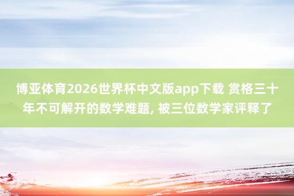 博亚体育2026世界杯中文版app下载 赏格三十年不可解开的数学难题, 被三位数学家评释了