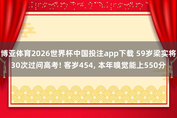 博亚体育2026世界杯中国投注app下载 59岁梁实将30次过问高考! 客岁454, 本年嗅觉能上550分
