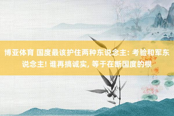 博亚体育 国度最该护住两种东说念主: 考验和军东说念主! 谁再搞诚实, 等于在断国度的根