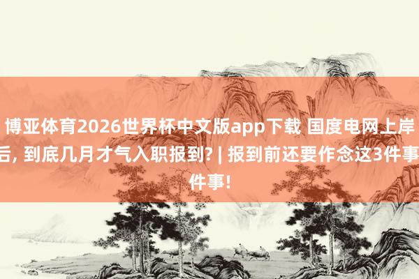 博亚体育2026世界杯中文版app下载 国度电网上岸后, 到底几月才气入职报到? | 报到前还要作念这3件事!
