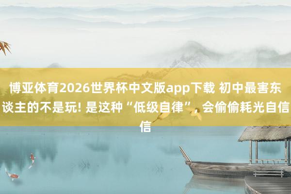 博亚体育2026世界杯中文版app下载 初中最害东谈主的不是玩! 是这种“低级自律”, 会偷偷耗光自信