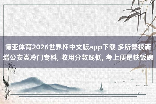 博亚体育2026世界杯中文版app下载 多所警校新增公安类冷门专科, 收用分数线低, 考上便是铁饭碗