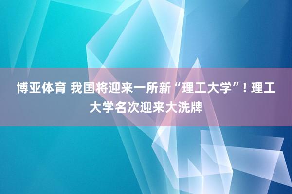 博亚体育 我国将迎来一所新“理工大学”! 理工大学名次迎来大洗牌