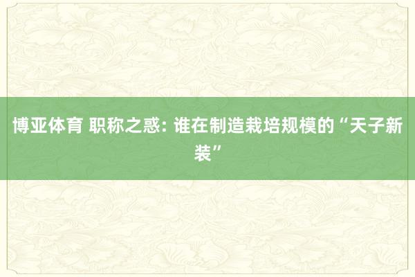 博亚体育 职称之惑: 谁在制造栽培规模的“天子新装”
