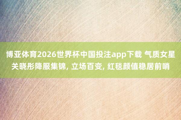 博亚体育2026世界杯中国投注app下载 气质女星关晓彤降服集锦， 立场百变， 红毯颜值稳居前哨